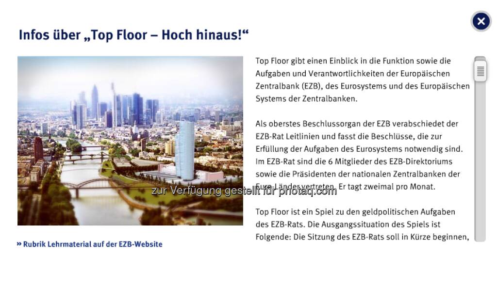 Top Floor: Das interaktive Quiz, bei dem die Spieler in einer fiktiven Version des EZB-Neubaus mit verschiedenen Aufzügen nach oben fahren, richtet sich an junge Erwachsene im Alter zwischen 18 und 25 Jahren.
Die Spieler haben die Aufgabe, sieben Sitzungsdokumente zusammenzutragen und sie dem EZB-Rat zu bringen, der im obersten Stockwerk des Hochhauses (dem Top Floor) tagt. Auf ihrem Weg nach oben müssen sie eine Reihe von Multiple-Choice-Fragen zum institutionellen Rahmen, zur Organisation sowie zu den Aufgaben der EZB, des Eurosystems und des Europäischen Systems der Zentralbanken (ESZB) beantworten. Jede richtig beantwortete Frage wird mit einem Dokument belohnt.
 
Somit erklärt dieses Spiel die komplexe Arbeit von EZB, Eurosystem und ESZB auf unterhaltsame Weise. Insbesondere erfahren die Spieler mehr über die Daten und Analysen, auf die sich der EZB-Rat bei der Entscheidung über die Leitzinsen für den Euroraum stützt.
  (28.04.2013) 