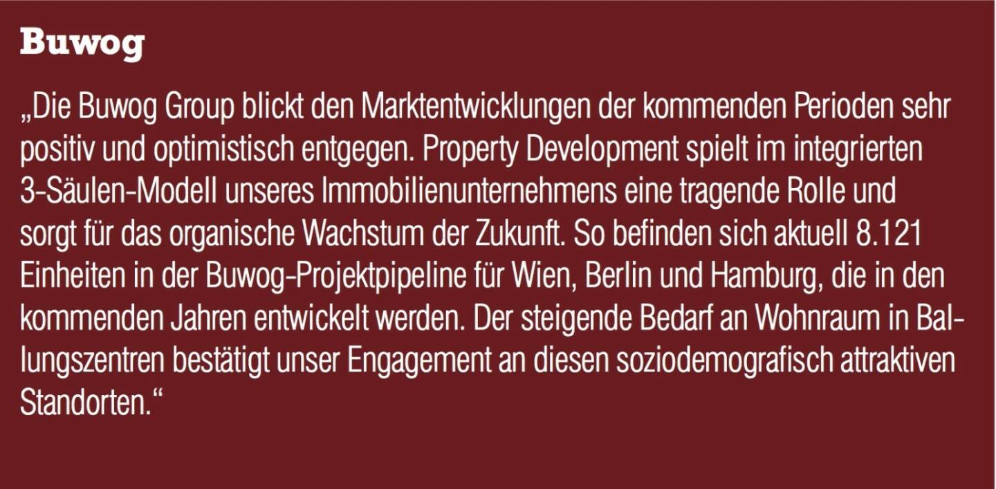 Buwog - „Die Buwog Group blickt den Marktentwicklungen der kommenden Perioden sehr positiv und optimistisch entgegen. Property Development spielt im integrierten 3-Säulen-Modell unseres Immobilienunternehmens eine tragende Rolle und sorgt für das organische Wachstum der Zukunft. So befinden sich aktuell 8.121 Einheiten in der Buwog-Projektpipeline für Wien, Berlin und Hamburg, die in den kommenden Jahren entwickelt werden. Der steigende Bedarf an Wohnraum in Ballungszentren bestätigt unser Engagement an diesen soziodemografisch attraktiven Standorten.“