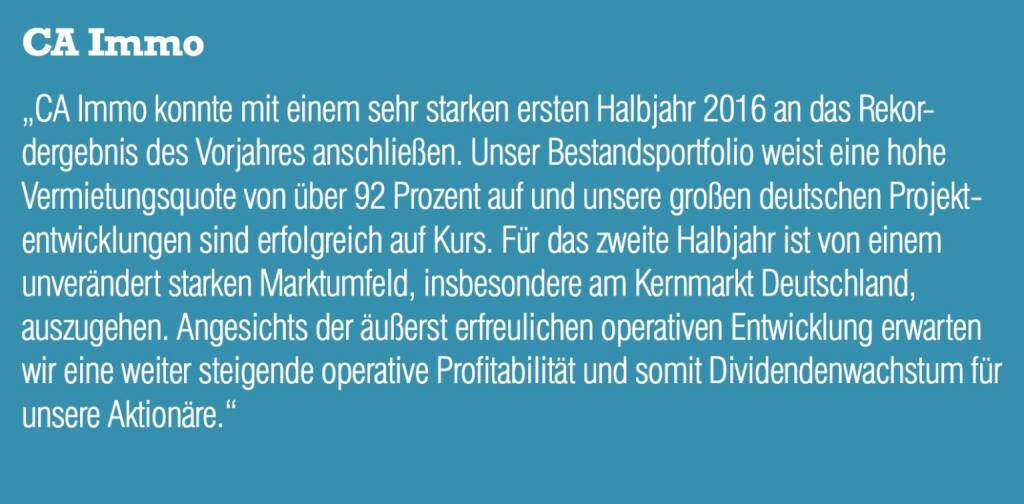 CA Immo - „CA Immo konnte mit einem sehr starken ersten Halbjahr 2016 an das Rekordergebnis des Vorjahres anschließen. Unser Bestandsportfolio weist eine hohe Vermietungsquote von über 92 Prozent auf und unsere großen deutschen Projektentwicklungen sind erfolgreich auf Kurs. Für das zweite Halbjahr ist von einem unverändert starken Marktumfeld, insbesondere am Kernmarkt Deutschland, auszugehen. Angesichts der äußerst erfreulichen operativen Entwicklung erwarten wir eine weiter steigende operative Profitabilität und somit Dividendenwachstum für unsere Aktionäre.“ (20.10.2016) 