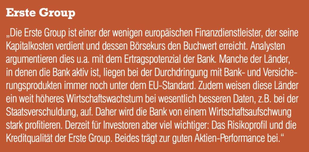 Erste Group - „Die Erste Group ist einer der wenigen europäischen Finanzdienstleister, der seine Kapitalkosten verdient und dessen Börsekurs den Buchwert erreicht. Analysten argumentieren dies u.a. mit dem Ertragspotenzial der Bank. Manche der Länder, in denen die Bank aktiv ist, liegen bei der Durchdringung mit Bank- und Versicherungsprodukten immer noch unter dem EU-Standard. Zudem weisen diese Länder ein weit höheres Wirtschaftswachstum bei wesentlich besseren Daten, z.B. bei der Staatsverschuldung, auf. Daher wird die Bank von einem Wirtschaftsaufschwung stark profitieren. Derzeit für Investoren aber viel wichtiger: Das Risikoprofil und die Kreditqualität der Erste Group. Beides trägt zur guten Aktien-Performance bei.“ (20.10.2016) 