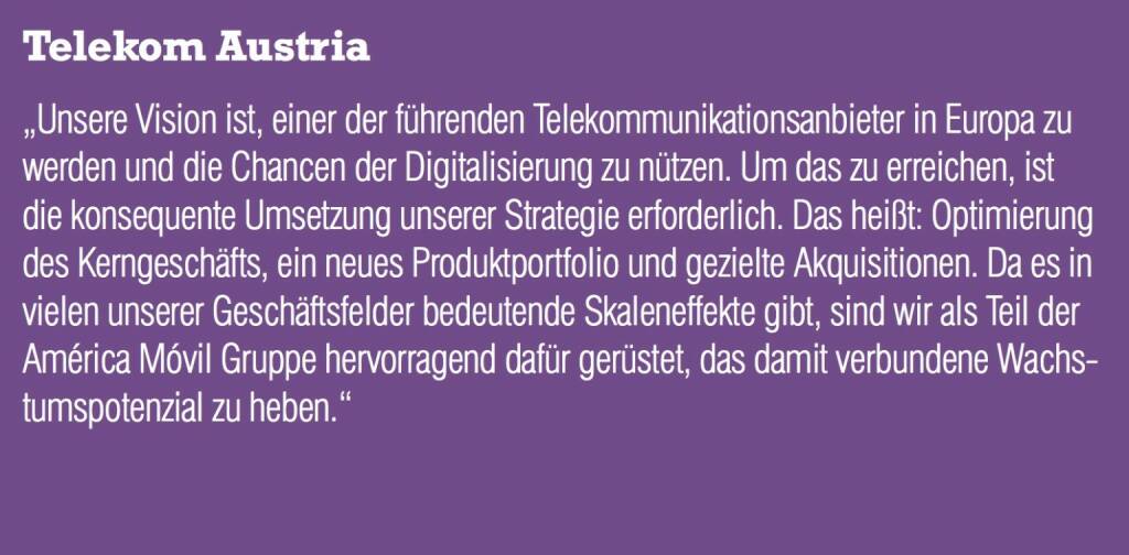 Telekom Austria - „Unsere Vision ist, einer der führenden Telekommunikationsanbieter in Europa zu werden und die Chancen der Digitalisierung zu nützen. Um das zu erreichen, ist die konsequente Umsetzung unserer Strategie erforderlich. Das heißt: Optimierung des Kerngeschäfts, ein neues Produktportfolio und gezielte Akquisitionen. Da es in vielen unserer Geschäftsfelder bedeutende Skaleneffekte gibt, sind wir als Teil der América Móvil Gruppe hervorragend dafür gerüstet, das damit verbundene Wachstumspotenzial zu heben.“  (20.10.2016) 