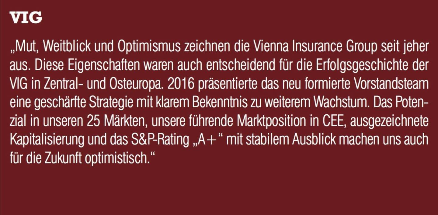 VIG - „Mut, Weitblick und Optimismus zeichnen die Vienna Insurance Group seit jeher aus. Diese Eigenschaften waren auch entscheidend für die Erfolgsgeschichte der VIG in Zentral- und Osteuropa. 2016 präsentierte das neu formierte Vorstandsteam eine geschärfte Strategie mit klarem Bekenntnis zu weiterem Wachstum. Das Potenzial in unseren 25 Märkten, unsere führende Marktposition in CEE, ausgezeichnete Kapitalisierung und das S&P-Rating „A+“ mit stabilem Ausblick machen uns auch für die Zukunft optimistisch.“
