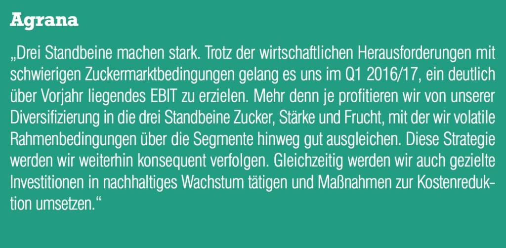 Agrana - „Drei Standbeine machen stark. Trotz der wirtschaftlichen Herausforderungen mit schwierigen Zuckermarktbedingungen gelang es uns im Q1 2016/17, ein deutlich über Vorjahr liegendes EBIT zu erzielen. Mehr denn je profitieren wir von unserer Diversifizierung in die drei Standbeine Zucker, Stärke und Frucht, mit der wir volatile Rahmenbedingungen über die Segmente hinweg gut ausgleichen. Diese Strategie werden wir weiterhin konsequent verfolgen. Gleichzeitig werden wir auch gezielte Investitionen in nachhaltiges Wachstum tätigen und Maßnahmen zur Kostenreduktion umsetzen.“ (20.10.2016) 