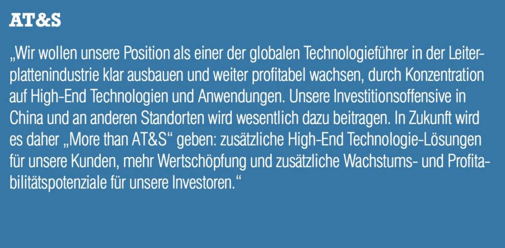 AT&S - „Wir wollen unsere Position als einer der globalen Technologieführer in der Leiterplattenindustrie klar ausbauen und weiter profitabel wachsen, durch Konzentration auf High-End Technologien und Anwendungen. Unsere Investitionsoffensive in China und an anderen Standorten wird wesentlich dazu beitragen. In Zukunft wird es daher „More than AT&S“ geben: zusätzliche High-End Technologie-Lösungen für unsere Kunden, mehr Wertschöpfung und zusätzliche Wachstums- und Profitabilitätspotenziale für unsere Investoren.“ (20.10.2016) 