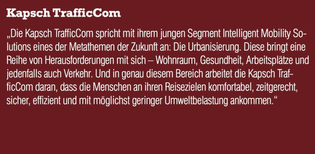 Kapsch TrafficCom - „Die Kapsch TrafficCom spricht mit ihrem jungen Segment Intelligent Mobility Solutions eines der Metathemen der Zukunft an: Die Urbanisierung. Diese bringt eine Reihe von Herausforderungen mit sich – Wohnraum, Gesundheit, Arbeitsplätze und jedenfalls auch Verkehr. Und in genau diesem Bereich arbeitet die Kapsch TrafficCom daran, dass die Menschen an ihren Reisezielen komfortabel, zeitgerecht, sicher, effizient und mit möglichst geringer Umweltbelastung ankommen.“ (20.10.2016) 