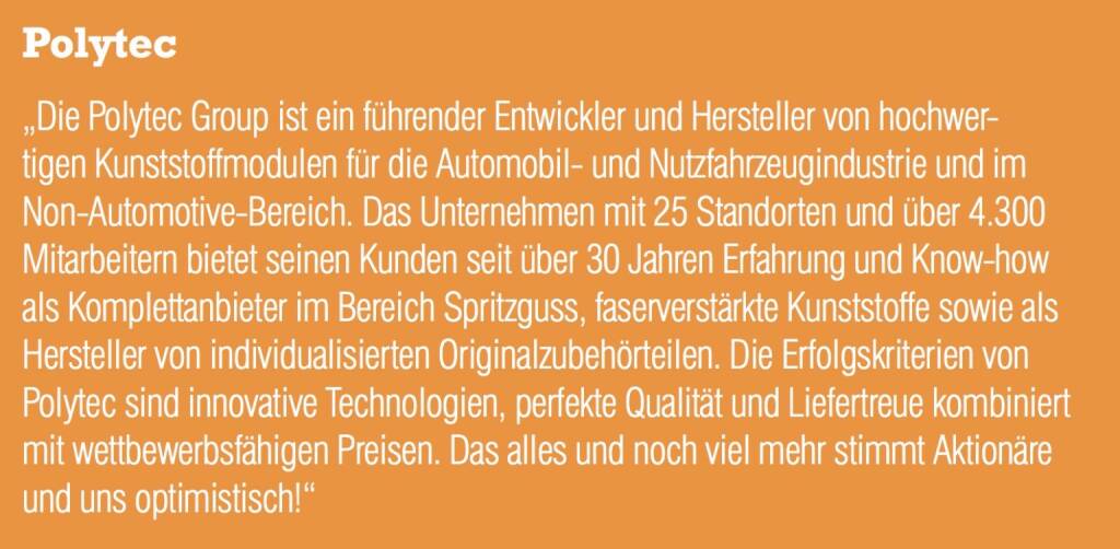 Polytec - „Die Polytec Group ist ein führender Entwickler und Hersteller von hochwertigen Kunststoffmodulen für die Automobil- und Nutzfahrzeugindustrie und im Non-Automotive-Bereich. Das Unternehmen mit 25 Standorten und über 4.300 Mitarbeitern bietet seinen Kunden seit über 30 Jahren Erfahrung und Know-how als Komplettanbieter im Bereich Spritzguss, faserverstärkte Kunststoffe sowie als Hersteller von individualisierten Originalzubehörteilen. Die Erfolgskriterien von Polytec sind innovative Technologien, perfekte Qualität und Liefertreue kombiniert mit wettbewerbsfähigen Preisen. Das alles und noch viel mehr stimmt Aktionäre und uns optimistisch!“ (20.10.2016) 