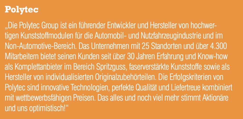 Polytec - „Die Polytec Group ist ein führender Entwickler und Hersteller von hochwertigen Kunststoffmodulen für die Automobil- und Nutzfahrzeugindustrie und im Non-Automotive-Bereich. Das Unternehmen mit 25 Standorten und über 4.300 Mitarbeitern bietet seinen Kunden seit über 30 Jahren Erfahrung und Know-how als Komplettanbieter im Bereich Spritzguss, faserverstärkte Kunststoffe sowie als Hersteller von individualisierten Originalzubehörteilen. Die Erfolgskriterien von Polytec sind innovative Technologien, perfekte Qualität und Liefertreue kombiniert mit wettbewerbsfähigen Preisen. Das alles und noch viel mehr stimmt Aktionäre und uns optimistisch!“ (20.10.2016) 