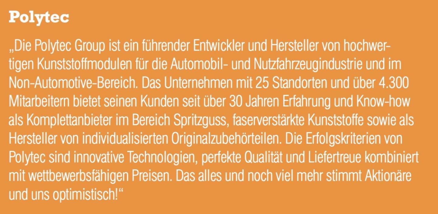 Polytec - „Die Polytec Group ist ein führender Entwickler und Hersteller von hochwertigen Kunststoffmodulen für die Automobil- und Nutzfahrzeugindustrie und im Non-Automotive-Bereich. Das Unternehmen mit 25 Standorten und über 4.300 Mitarbeitern bietet seinen Kunden seit über 30 Jahren Erfahrung und Know-how als Komplettanbieter im Bereich Spritzguss, faserverstärkte Kunststoffe sowie als Hersteller von individualisierten Originalzubehörteilen. Die Erfolgskriterien von Polytec sind innovative Technologien, perfekte Qualität und Liefertreue kombiniert mit wettbewerbsfähigen Preisen. Das alles und noch viel mehr stimmt Aktionäre und uns optimistisch!“
