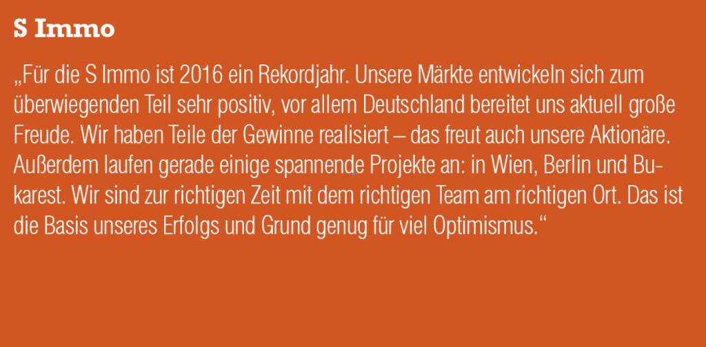 S Immo - „Für die S Immo ist 2016 ein Rekordjahr. Unsere Märkte entwickeln sich zum überwiegenden Teil sehr positiv, vor allem Deutschland bereitet uns aktuell große Freude. Wir haben Teile der Gewinne realisiert – das freut auch unsere Aktionäre. Außerdem laufen gerade einige spannende Projekte an: in Wien, Berlin und Bukarest. Wir sind zur richtigen Zeit mit dem richtigen Team am richtigen Ort. Das ist die Basis unseres Erfolgs und Grund genug für viel Optimismus.“ (20.10.2016) 