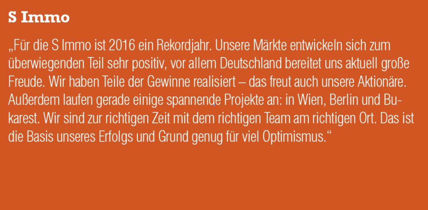 S Immo - „Für die S Immo ist 2016 ein Rekordjahr. Unsere Märkte entwickeln sich zum überwiegenden Teil sehr positiv, vor allem Deutschland bereitet uns aktuell große Freude. Wir haben Teile der Gewinne realisiert – das freut auch unsere Aktionäre. Außerdem laufen gerade einige spannende Projekte an: in Wien, Berlin und Bukarest. Wir sind zur richtigen Zeit mit dem richtigen Team am richtigen Ort. Das ist die Basis unseres Erfolgs und Grund genug für viel Optimismus.“