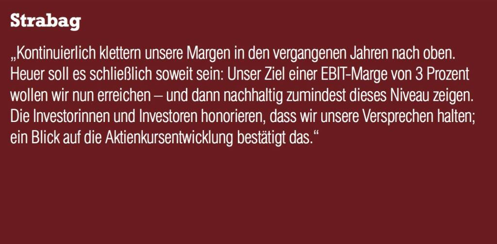 Strabag - „Kontinuierlich klettern unsere Margen in den vergangenen Jahren nach oben. Heuer soll es schließlich soweit sein: Unser Ziel einer EBIT-Marge von 3 Prozent wollen wir nun erreichen – und dann nachhaltig zumindest dieses Niveau zeigen.  Die Investorinnen und Investoren honorieren, dass wir unsere Versprechen halten; ein Blick auf die Aktienkursentwicklung bestätigt das.“ (20.10.2016) 