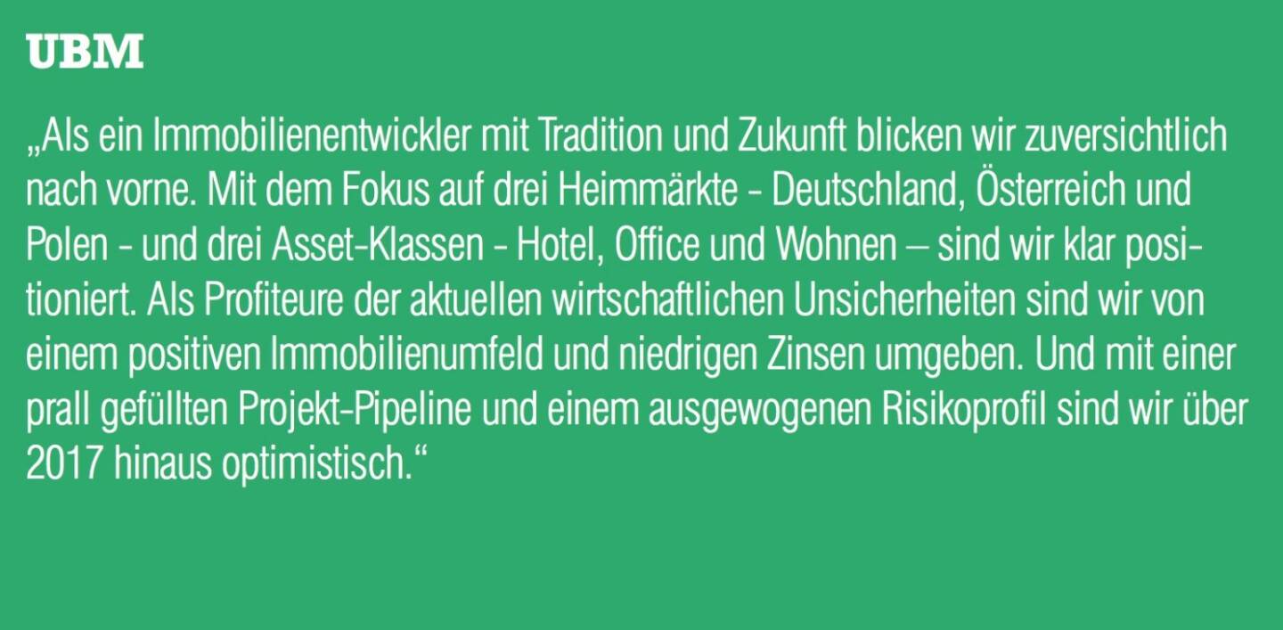 UBM - „Als ein Immobilienentwickler mit Tradition und Zukunft blicken wir zuversichtlich nach vorne. Mit dem Fokus auf drei Heimmärkte - Deutschland, Österreich und Polen - und drei Asset-Klassen - Hotel, Office und Wohnen – sind wir klar positioniert. Als Profiteure der aktuellen wirtschaftlichen Unsicherheiten sind wir von einem positiven Immobilienumfeld und niedrigen Zinsen umgeben. Und mit einer prall gefüllten Projekt-Pipeline und einem ausgewogenen Risikoprofil sind wir über 2017 hinaus optimistisch.“