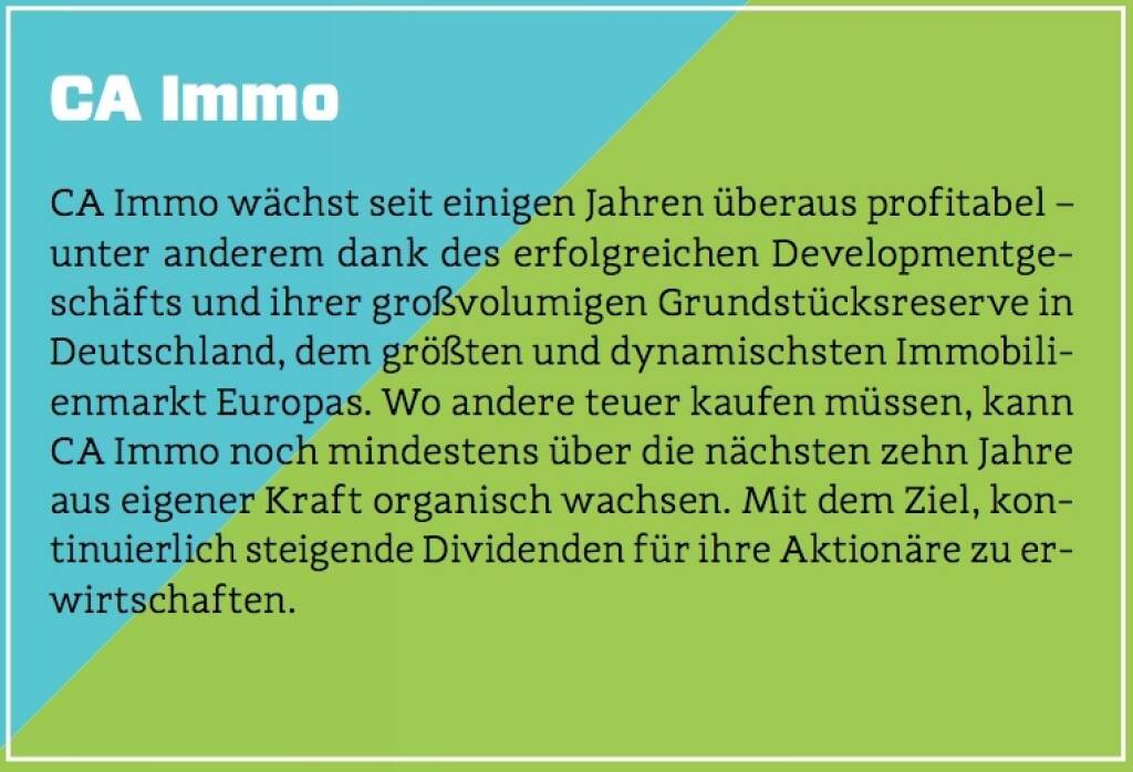 CA Immo - CA Immo wächst seit einigen Jahren überaus profitabel – unter anderem dank des erfolgreichen Developmentgeschäfts und ihrer großvolumigen Grundstücksreserve in Deutschland, dem größten und dynamischsten Immobilienmarkt Europas. Wo andere teuer kaufen müssen, kann CA Immo noch mindestens über die nächsten zehn Jahre aus eigener Kraft organisch wachsen. Mit dem Ziel, kontinuierlich steigende Dividenden für ihre Aktionäre zu erwirtschaften. (10.10.2017) 