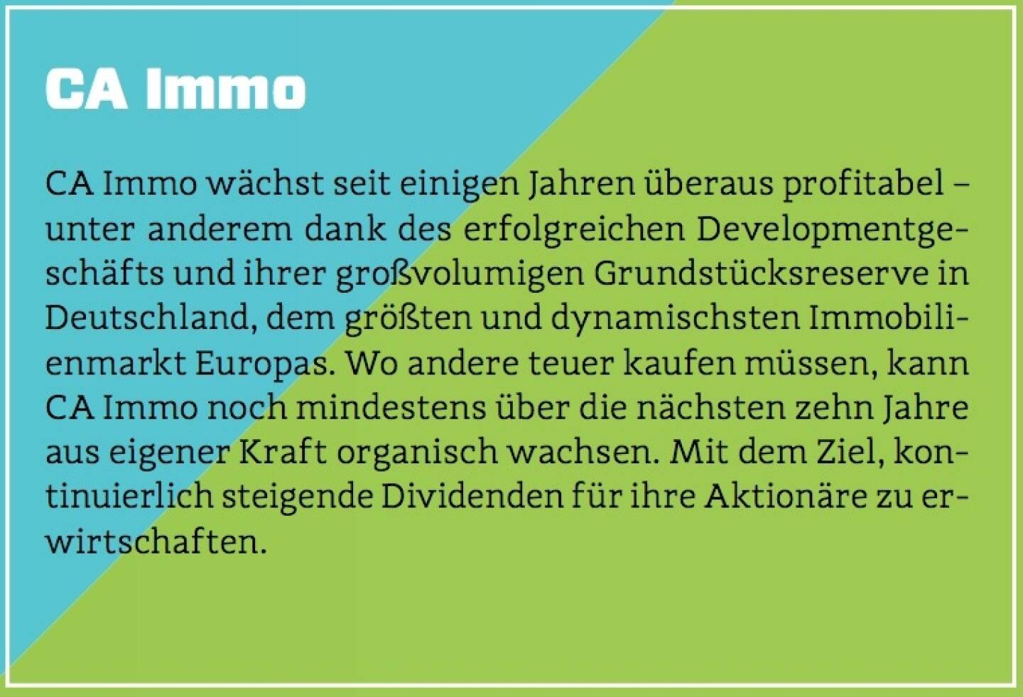 CA Immo - CA Immo wächst seit einigen Jahren überaus profitabel – unter anderem dank des erfolgreichen Developmentgeschäfts und ihrer großvolumigen Grundstücksreserve in Deutschland, dem größten und dynamischsten Immobilienmarkt Europas. Wo andere teuer kaufen müssen, kann CA Immo noch mindestens über die nächsten zehn Jahre aus eigener Kraft organisch wachsen. Mit dem Ziel, kontinuierlich steigende Dividenden für ihre Aktionäre zu erwirtschaften.