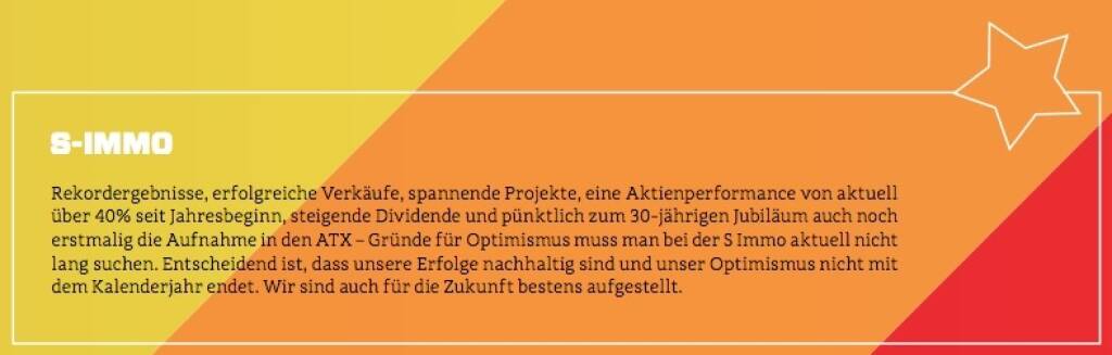 S Immo - Rekordergebnisse, erfolgreiche Verkäufe, spannende Projekte, eine Aktienperformance von aktuell über 40% seit Jahresbeginn, steigende Dividende und pünktlich zum 30-jährigen Jubiläum auch noch erstmalig die Aufnahme in den ATX – Gründe für Optimismus muss man bei der S Immo aktuell nicht lang suchen. Entscheidend ist, dass unsere Erfolge nachhaltig sind und unser Optimismus nicht mit dem Kalenderjahr endet. Wir sind auch für die Zukunft bestens aufgestellt. (10.10.2017)