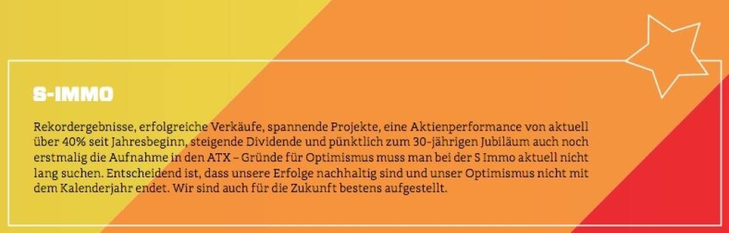 S Immo - Rekordergebnisse, erfolgreiche Verkäufe, spannende Projekte, eine Aktienperformance von aktuell über 40% seit Jahresbeginn, steigende Dividende und pünktlich zum 30-jährigen Jubiläum auch noch erstmalig die Aufnahme in den ATX – Gründe für Optimismus muss man bei der S Immo aktuell nicht lang suchen. Entscheidend ist, dass unsere Erfolge nachhaltig sind und unser Optimismus nicht mit dem Kalenderjahr endet. Wir sind auch für die Zukunft bestens aufgestellt. (10.10.2017) 