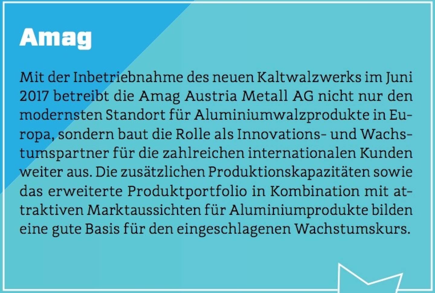 Amag - Mit der Inbetriebnahme des neuen Kaltwalzwerks im Juni 2017 betreibt die Amag Austria Metall AG nicht nur den modernsten Standort für Aluminiumwalzprodukte in Europa, sondern baut die Rolle als Innovations- und Wachstumspartner für die zahlreichen internationalen Kunden weiter aus. Die zusätzlichen Produktionskapazitäten sowie das erweiterte Produktportfolio in Kombination mit attraktiven Marktaussichten für Aluminiumprodukte bilden eine gute Basis für den eingeschlagenen Wachstumskurs.