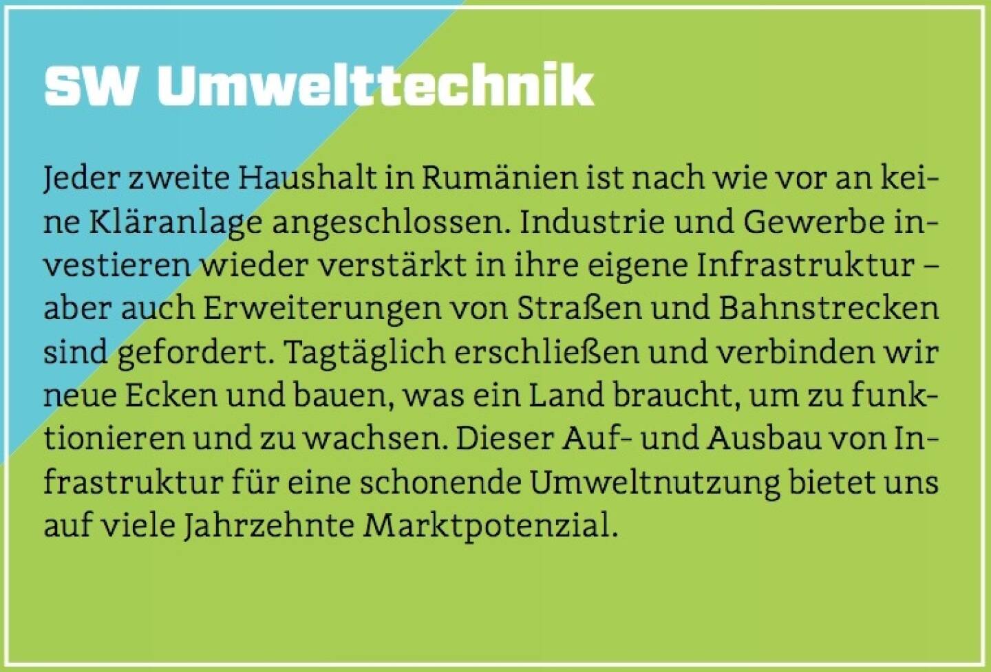 SW Umwelttechnik - Jeder zweite Haushalt in Rumänien ist nach wie vor an keine Kläranlage angeschlossen. Industrie und Gewerbe investieren wieder verstärkt in ihre eigene Infrastruktur – aber auch Erweiterungen von Straßen und Bahnstrecken sind gefordert. Tagtäglich erschließen und verbinden wir neue Ecken und bauen, was ein Land braucht, um zu funktionieren und zu wachsen. Dieser Auf- und Ausbau von Infrastruktur für eine schonende Umweltnutzung bietet uns auf viele Jahrzehnte Marktpotenzial.