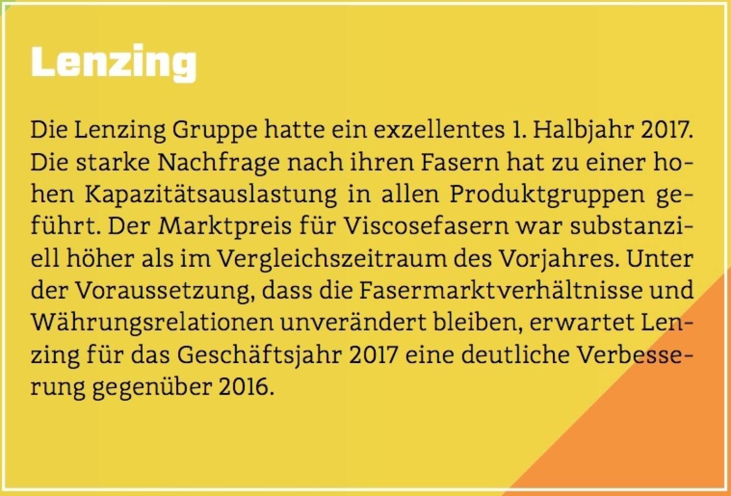 Lenzing - Die Lenzing Gruppe hatte ein exzellentes 1. Halbjahr 2017. Die starke Nachfrage nach ihren Fasern hat zu einer hohen Kapazitätsauslastung in allen Produktgruppen geführt. Der Marktpreis für Viscosefasern war substanziell höher als im Vergleichszeitraum des Vorjahres. Unter der Voraussetzung, dass die Fasermarktverhältnisse und Währungsrelationen unverändert bleiben, erwartet Lenzing für das Geschäftsjahr 2017 eine deutliche Verbesserung gegenüber 2016.