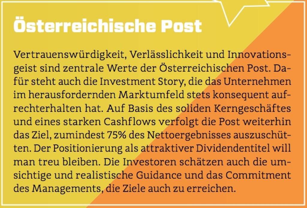 Österreichische Post - Vertrauenswürdigkeit, Verlässlichkeit und Innovationsgeist sind zentrale Werte der Österreichischen Post. Dafür steht auch die Investment Story, die das Unternehmen im herausfordernden Marktumfeld stets konsequent aufrechterhalten hat. Auf Basis des soliden Kerngeschäftes und eines starken Cashflows verfolgt die Post weiterhin das Ziel, zumindest 75% des Nettoergebnisses auszuschütten. Der Positionierung als attraktiver Dividendentitel will man treu bleiben. Die Investoren schätzen auch die umsichtige und realistische Guidance und das Commitment des Managements, die Ziele auch zu erreichen. (10.10.2017) 