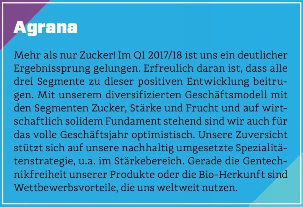 Agrana - Mehr als nur Zucker! Im Q1 2017/18 ist uns ein deutlicher Ergebnissprung gelungen. Erfreulich daran ist, dass alle drei Segmente zu dieser positiven Entwicklung beitrugen. Mit unserem diversifizierten Geschäftsmodell mit den Segmenten Zucker, Stärke und Frucht und auf wirtschaftlich solidem Fundament stehend sind wir auch für das volle Geschäftsjahr optimistisch. Unsere Zuversicht stützt sich auf unsere nachhaltig umgesetzte Spezialitätenstrategie, u.a. im Stärkebereich. Gerade die Gentechnikfreiheit unserer Produkte oder die Bio-Herkunft sind Wettbewerbsvorteile, die uns weltweit nutzen. (10.10.2017) 