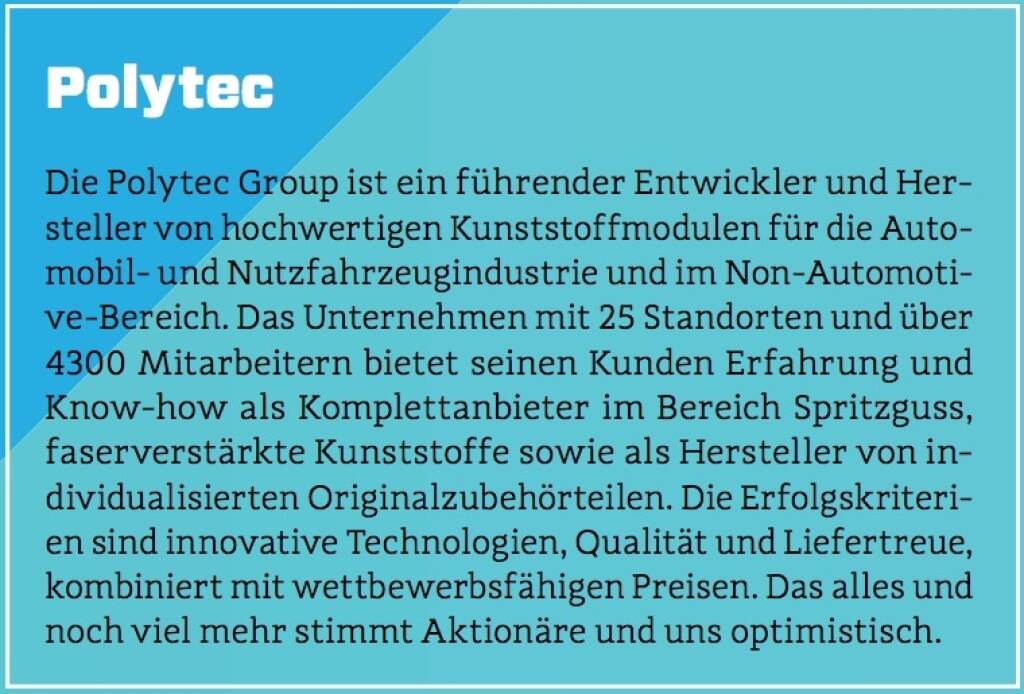 Polytec - Die Polytec Group ist ein führender Entwickler und Hersteller von hochwertigen Kunststoffmodulen für die Automobil- und Nutzfahrzeugindustrie und im Non-Automotive-Bereich. Das Unternehmen mit 25 Standorten und über 4300 Mitarbeitern bietet seinen Kunden Erfahrung und Know-how als Komplettanbieter im Bereich Spritzguss, faserverstärkte Kunststoffe sowie als Hersteller von individualisierten Originalzubehörteilen. Die Erfolgskriterien sind innovative Technologien, Qualität und Liefertreue, kombiniert mit wettbewerbsfähigen Preisen. Das alles und noch viel mehr stimmt Aktionäre und uns optimistisch. (10.10.2017) 