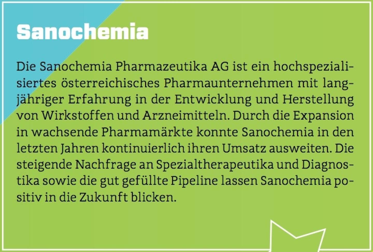 Sanochemia - Die Sanochemia Pharmazeutika AG ist ein hochspezialisiertes österreichisches Pharmaunternehmen mit langjähriger Erfahrung in der Entwicklung und Herstellung von Wirkstoffen und Arzneimitteln. Durch die Expansion in wachsende Pharmamärkte konnte Sanochemia in den letzten Jahren kontinuierlich ihren Umsatz ausweiten. Die steigende Nachfrage an Spezialtherapeutika und Diagnostika sowie die gut gefüllte Pipeline lassen Sanochemia positiv in die Zukunft blicken.