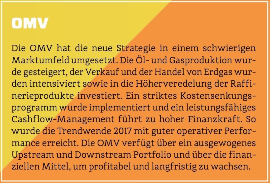 OMV - Die OMV hat die neue Strategie in einem schwierigen Marktumfeld umgesetzt. Die Öl- und Gasproduktion wurde gesteigert, der Verkauf und der Handel von Erdgas wurden intensiviert sowie in die Höherveredelung der Raffinerieprodukte investiert. Ein striktes Kostensenkungsprogramm wurde implementiert und ein leistungsfähiges Cashflow-Management führt zu hoher Finanzkraft. So wurde die Trendwende 2017 mit guter operativer Performance erreicht. Die OMV verfügt über ein ausgewogenes Upstream und Downstream Portfolio und über die finanziellen Mittel, um profitabel und langfristig zu wachsen. (10.10.2017) 