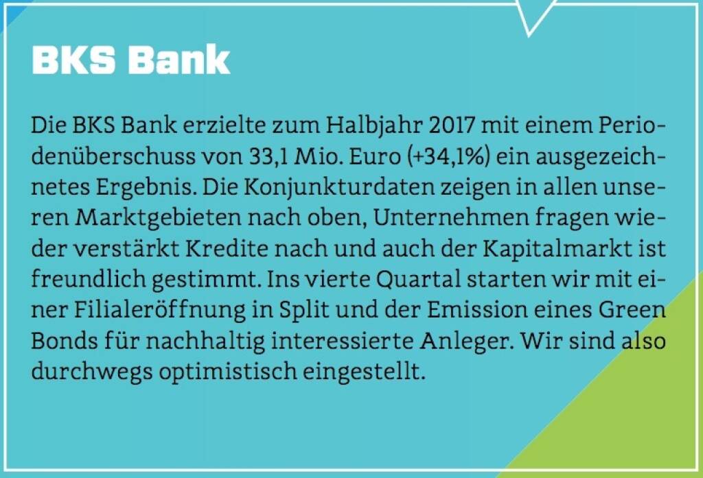 BKS Bank - Die BKS Bank erzielte zum Halbjahr 2017 mit einem Periodenüberschuss von 33,1 Mio. Euro (+34,1%) ein ausgezeichnetes Ergebnis. Die Konjunkturdaten zeigen in allen unseren Marktgebieten nach oben, Unternehmen fragen wieder verstärkt Kredite nach und auch der Kapitalmarkt ist freundlich gestimmt. Ins vierte Quartal starten wir mit einer Filialeröffnung in Split und der Emission eines Green Bonds für nachhaltig interessierte Anleger. Wir sind also durchwegs optimistisch eingestellt. (10.10.2017) 
