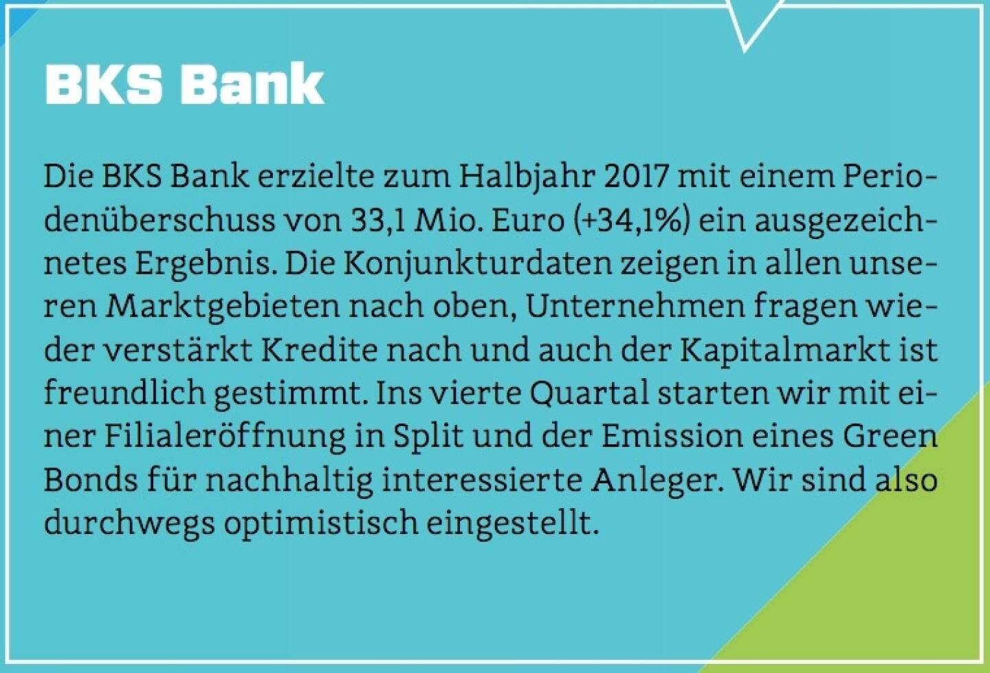 BKS Bank - Die BKS Bank erzielte zum Halbjahr 2017 mit einem Periodenüberschuss von 33,1 Mio. Euro (+34,1%) ein ausgezeichnetes Ergebnis. Die Konjunkturdaten zeigen in allen unseren Marktgebieten nach oben, Unternehmen fragen wieder verstärkt Kredite nach und auch der Kapitalmarkt ist freundlich gestimmt. Ins vierte Quartal starten wir mit einer Filialeröffnung in Split und der Emission eines Green Bonds für nachhaltig interessierte Anleger. Wir sind also durchwegs optimistisch eingestellt.