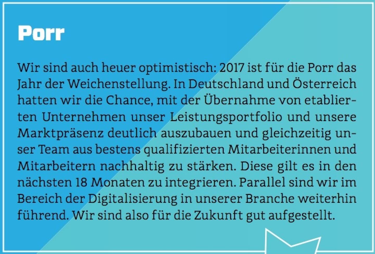 Porr - Wir sind auch heuer optimistisch: 2017 ist für die Porr das Jahr der Weichenstellung. In Deutschland und Österreich hatten wir die Chance, mit der Übernahme von etablierten Unternehmen unser Leistungsportfolio und unsere Marktpräsenz deutlich auszubauen und gleichzeitig unser Team aus bestens qualifizierten Mitarbeiterinnen und Mitarbeitern nachhaltig zu stärken. Diese gilt es in den nächsten 18 Monaten zu integrieren. Parallel sind wir im Bereich der Digitalisierung in unserer Branche weiterhin führend. Wir sind also für die Zukunft gut aufgestellt.