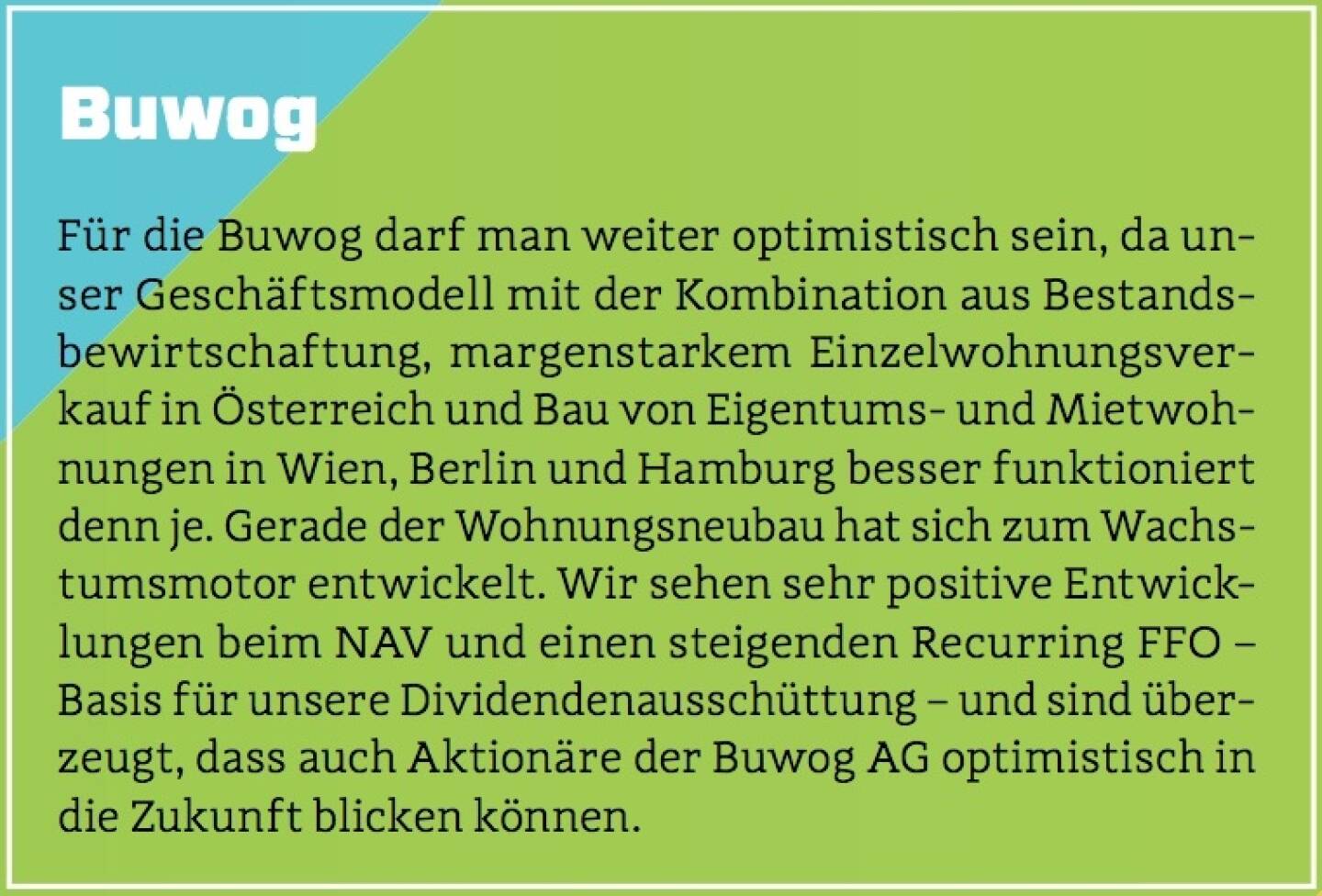 Buwog - Für die Buwog darf man weiter optimistisch sein, da unser Geschäftsmodell mit der Kombination aus Bestandsbewirtschaftung, margenstarkem Einzelwohnungsverkauf in Österreich und Bau von Eigentums- und Mietwohnungen in Wien, Berlin und Hamburg besser funktioniert denn je. Gerade der Wohnungsneubau hat sich zum Wachstumsmotor entwickelt. Wir sehen sehr positive Entwicklungen beim NAV und einen steigenden Recurring FFO – Basis für unsere Dividendenausschüttung – und sind überzeugt, dass auch Aktionäre der Buwog AG optimistisch in die Zukunft blicken können.