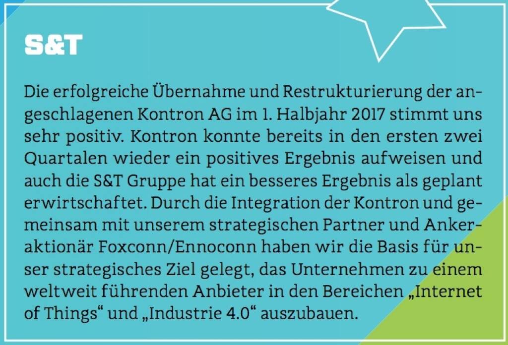 S&T - Die erfolgreiche Übernahme und Restrukturierung der angeschlagenen Kontron AG im 1. Halbjahr 2017 stimmt uns sehr positiv. Kontron konnte bereits in den ersten zwei Quartalen wieder ein positives Ergebnis aufweisen und auch die S&T Gruppe hat ein besseres Ergebnis als geplant erwirtschaftet. Durch die Integration der Kontron und gemeinsam mit unserem strategischen Partner und Ankeraktionär Foxconn/Ennoconn haben wir die Basis für unser strategisches Ziel gelegt, das Unternehmen zu einem weltweit führenden Anbieter in den Bereichen „Internet of Things“ und „Industrie 4.0“ auszubauen. (10.10.2017) 