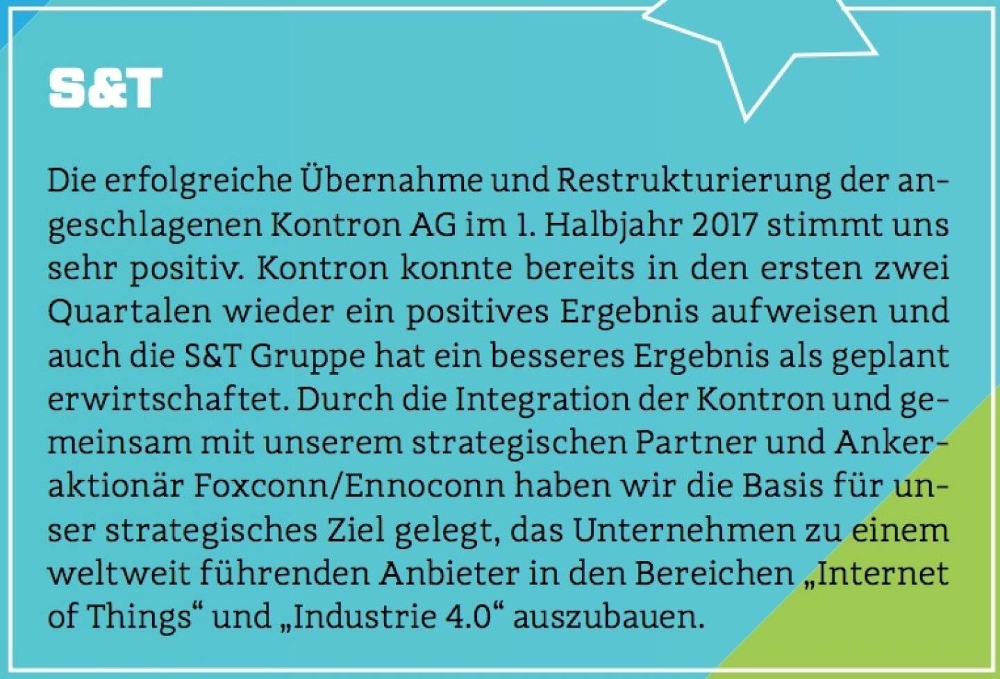 S&T - Die erfolgreiche Übernahme und Restrukturierung der angeschlagenen Kontron AG im 1. Halbjahr 2017 stimmt uns sehr positiv. Kontron konnte bereits in den ersten zwei Quartalen wieder ein positives Ergebnis aufweisen und auch die S&T Gruppe hat ein besseres Ergebnis als geplant erwirtschaftet. Durch die Integration der Kontron und gemeinsam mit unserem strategischen Partner und Ankeraktionär Foxconn/Ennoconn haben wir die Basis für unser strategisches Ziel gelegt, das Unternehmen zu einem weltweit führenden Anbieter in den Bereichen „Internet of Things“ und „Industrie 4.0“ auszubauen.