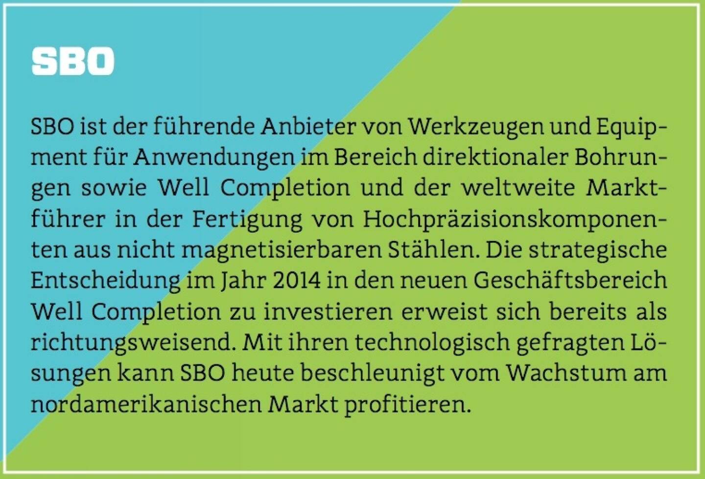 SBO - SBO ist der führende Anbieter von Werkzeugen und Equipment für Anwendungen im Bereich direktionaler Bohrungen sowie Well Completion und der weltweite Marktführer in der Fertigung von Hochpräzisionskomponenten aus nicht magnetisierbaren Stählen. Die strategische Entscheidung im Jahr 2014 in den neuen Geschäftsbereich Well Completion zu investieren erweist sich bereits als richtungsweisend. Mit ihren technologisch gefragten Lösungen kann SBO heute beschleunigt vom Wachstum am nordamerikanischen Markt profitieren.