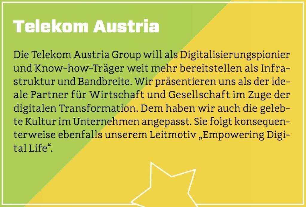 Telekom Austria - Die Telekom Austria Group will als Digitalisierungspionier und Know-how-Träger weit mehr bereitstellen als Infrastruktur und Bandbreite. Wir präsentieren uns als der ideale Partner für Wirtschaft und Gesellschaft im Zuge der digitalen Transformation. Dem haben wir auch die gelebte Kultur im Unternehmen angepasst. Sie folgt konsequenterweise ebenfalls unserem Leitmotiv „Empowering Digital Life“. (10.10.2017) 