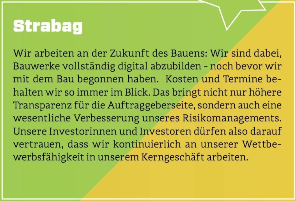 Strabag - Wir arbeiten an der Zukunft des Bauens: Wir sind dabei, Bauwerke vollständig digital abzubilden - noch bevor wir mit dem Bau begonnen haben.  Kosten und Termine behalten wir so immer im Blick. Das bringt nicht nur höhere Transparenz für die Auftraggeberseite, sondern auch eine wesentliche Verbesserung unseres Risikomanagements. Unsere Investorinnen und Investoren dürfen also darauf vertrauen, dass wir kontinuierlich an unserer Wettbewerbsfähigkeit in unserem Kerngeschäft arbeiten. (10.10.2017) 