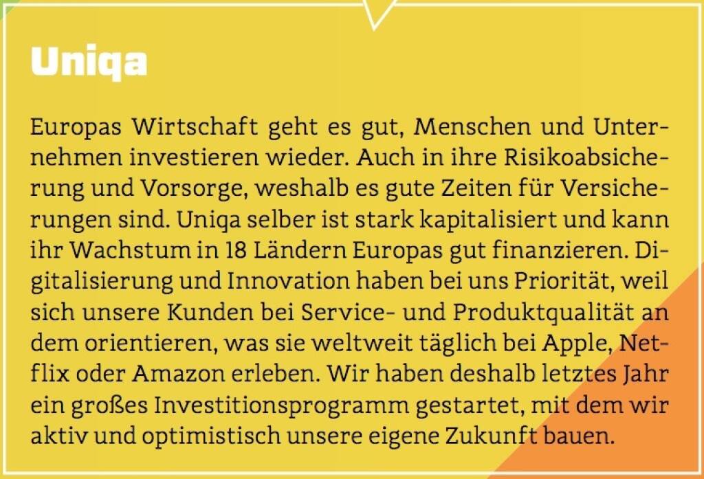 Uniqa - Europas Wirtschaft geht es gut, Menschen und Unternehmen investieren wieder. Auch in ihre Risikoabsicherung und Vorsorge, weshalb es gute Zeiten für Versicherungen sind. Uniqa selber ist stark kapitalisiert und kann ihr Wachstum in 18 Ländern Europas gut finanzieren. Digitalisierung und Innovation haben bei uns Priorität, weil sich unsere Kunden bei Service- und Produktqualität an dem orientieren, was sie weltweit täglich bei Apple, Netflix oder Amazon erleben. Wir haben deshalb letztes Jahr ein großes Investitionsprogramm gestartet, mit dem wir aktiv und optimistisch unsere eigene Zukunft bauen. (10.10.2017)