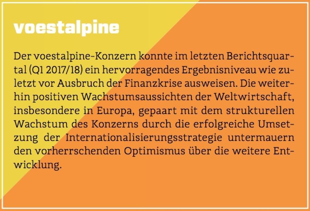 voestalpine - Der voestalpine-Konzern konnte im letzten Berichtsquartal (Q1 2017/18) ein hervorragendes Ergebnisniveau wie zuletzt vor Ausbruch der Finanzkrise ausweisen. Die weiterhin positiven Wachstumsaussichten der Weltwirtschaft, insbesondere in Europa, gepaart mit dem strukturellen Wachstum des Konzerns durch die erfolgreiche Umsetzung der Internationalisierungsstrategie untermauern den vorherrschenden Optimismus über die weitere Entwicklung. (10.10.2017) 