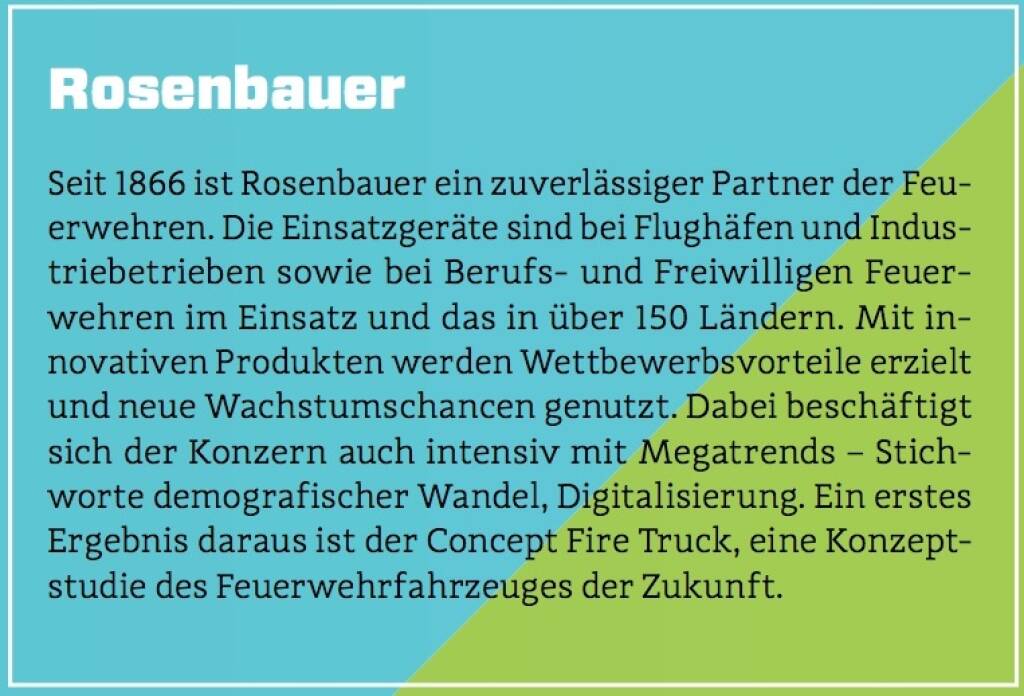 Rosenbauer - Seit 1866 ist Rosenbauer ein zuverlässiger Partner der Feuerwehren. Die Einsatzgeräte sind bei Flughäfen und Industriebetrieben sowie bei Berufs- und Freiwilligen Feuerwehren im Einsatz und das in über 150 Ländern. Mit innovativen Produkten werden Wettbewerbsvorteile erzielt und neue Wachstumschancen genutzt. Dabei beschäftigt sich der Konzern auch intensiv mit Megatrends – Stichworte demografischer Wandel, Digitalisierung. Ein erstes Ergebnis daraus ist der Concept Fire Truck, eine Konzeptstudie des Feuerwehrfahrzeuges der Zukunft. (10.10.2017) 