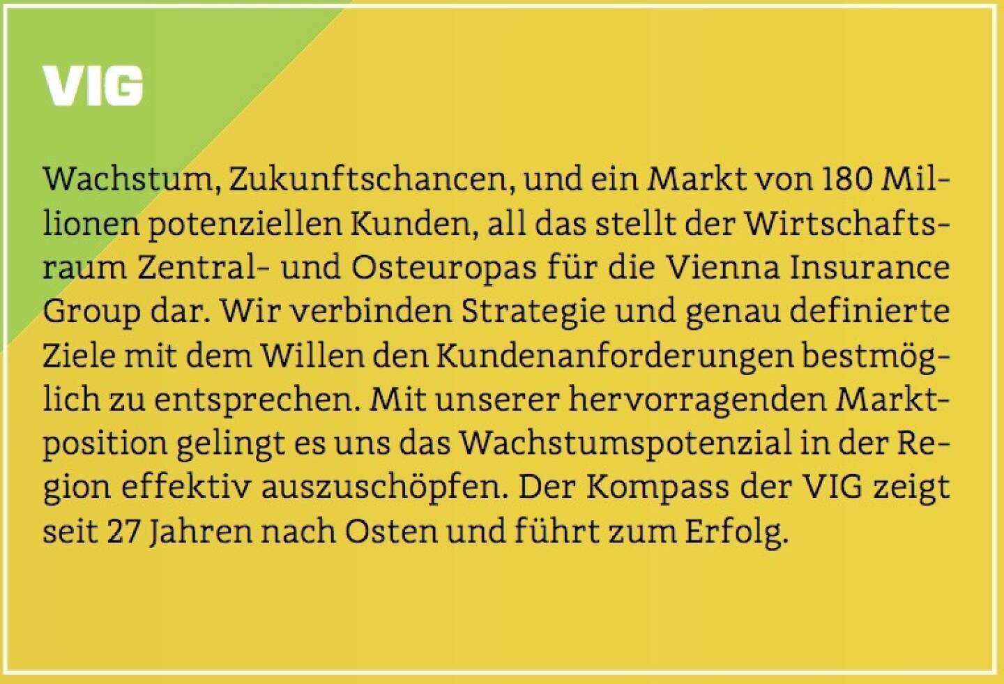 VIG - Wachstum, Zukunftschancen, und ein Markt von 180 Millionen potenziellen Kunden, all das stellt der Wirtschaftsraum Zentral- und Osteuropas für die Vienna Insurance Group dar. Wir verbinden Strategie und genau definierte Ziele mit dem Willen den Kundenanforderungen bestmöglich zu entsprechen. Mit unserer hervorragenden Marktposition gelingt es uns das Wachstumspotenzial in der Region effektiv auszuschöpfen. Der Kompass der VIG zeigt seit 27 Jahren nach Osten und führt zum Erfolg. 