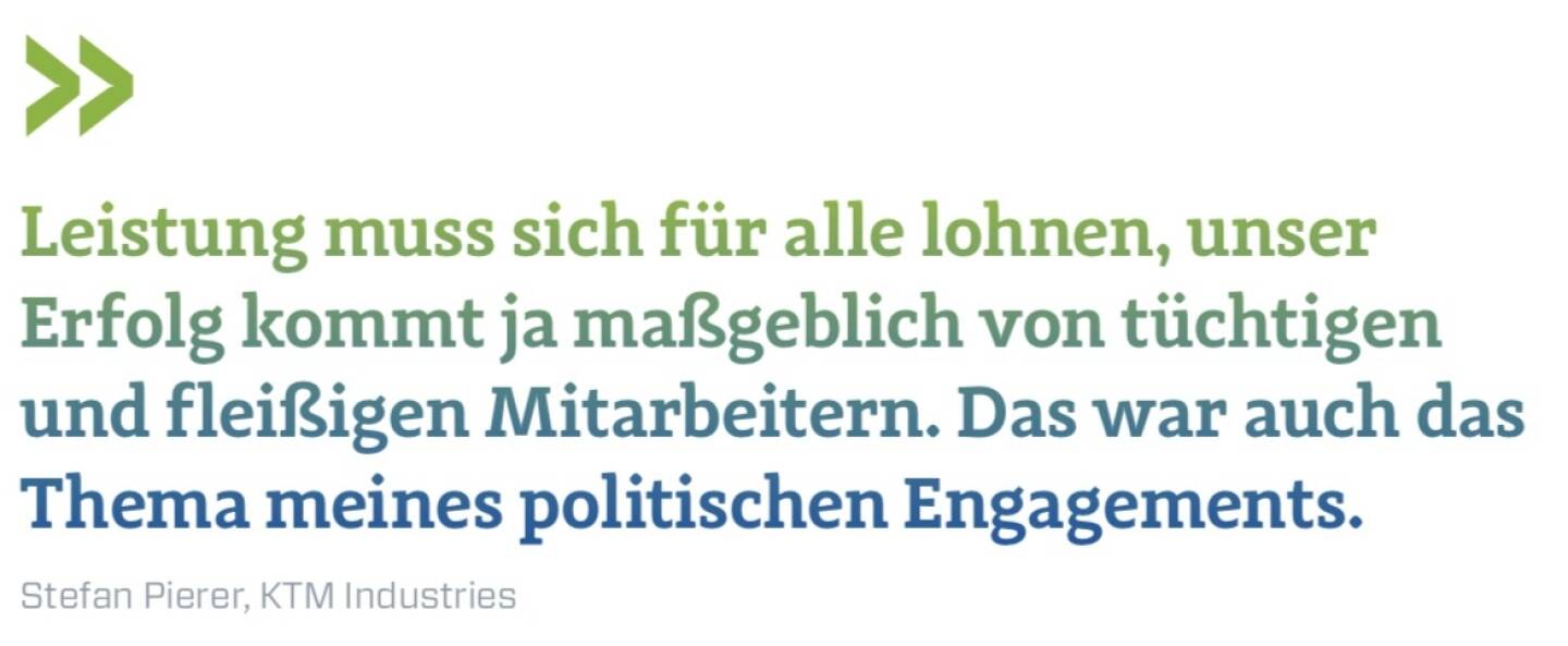 Leistung muss sich für alle lohnen, unser Erfolg kommt ja maßgeblich von tüchtigen und fleißigen Mitarbeitern. Das war auch das Thema meines politischen Engagements.
Stefan Pierer, KTM Industries