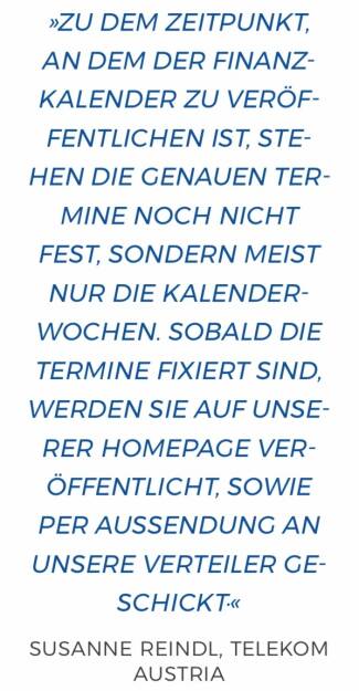 Zu dem Zeitpunkt, an dem der Finanzkalender zu veröffentlichen ist, stehen die genauen Termine noch nicht fest, sondern meist nur die Kalenderwochen. Sobald die Termine fixiert sind, werden sie auf unserer Homepage veröffentlicht, sowie per Aussendung an unsere Verteiler geschickt.
Susanne Reindl, Telekom Austria (10.12.2017) 