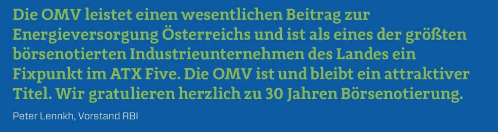 Die OMV leistet einen wesentlichen Beitrag zur Energieversorgung Österreichs und ist als eines der größten börsenotierten Industrieunternehmen des Landes ein Fixpunkt im ATX Five. Die OMV ist und bleibt ein attraktiver Titel. Wir gratulieren herzlich zu 30 Jahren Börsenotierung.
Peter Lennkh, Vorstand RBI (10.12.2017) 