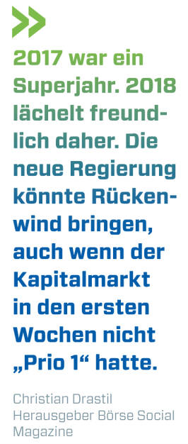 2017 war ein Superjahr. 2018 lächelt freundlich daher. Die neue Regierung könnte Rückenwind bringen, auch wenn der Kapitalmarkt in den ersten Wochen nicht „Prio 1“ hatte. Christian Drastil Herausgeber Börse Social Magazine  (13.01.2018) 