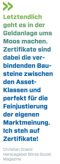 Letztendlich geht es in der Geldanlage ums Moos machen. Zertifikate sind dabei die verbindenden Bausteine zwischen den Asset- Klassen und perfekt für die Feinjustierung der eigenen Marktmeinung. Ich steh auf Zertifikate!
Christian Drastil, Herausgeber Börse Social Magazine  (20.04.2018) 