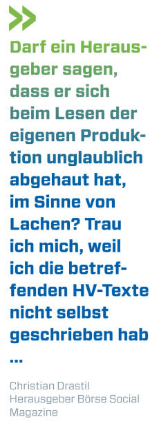 Darf ein Herausgeber sagen, dass er sich beim Lesen der eigenen Produktion unglaublich abgehaut hat, im Sinne von Lachen? Trau ich mich, weil ich die betreffenden HV-Texte nicht selbst geschrieben hab ...
Christian Drastil, Herausgeber Börse Social Magazine  (13.06.2018) 