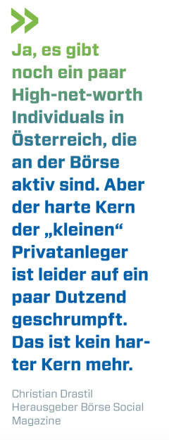 Ja, es gibt noch ein paar High-net-worth Individuals in Österreich, die an der Börse aktiv sind. Aber der harte Kern der „kleinen“ Privatanleger ist leider auf ein paar Dutzend geschrumpft. Das ist kein harter Kern mehr.
Christian Drastil, Herausgeber Börse Social Magazine  (13.08.2018) 