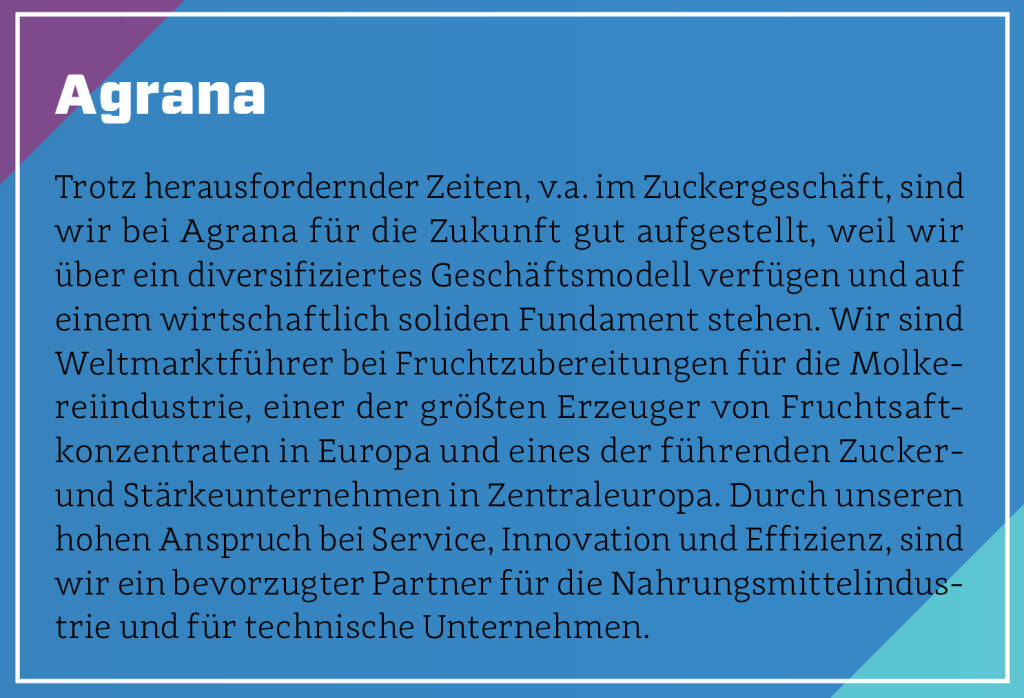 Agrana - Trotz herausfordernder Zeiten, v.a. im Zuckergeschäft, sind wir bei Agrana für die Zukunft gut aufgestellt, weil wir über ein diversifiziertes Geschäftsmodell verfügen und auf einem wirtschaftlich soliden Fundament stehen. Wir sind Weltmarktführer bei Fruchtzubereitungen für die Molkereiindustrie, einer der größten Erzeuger von Fruchtsaftkonzentraten in Europa und eines der führenden Zucker- und Stärkeunternehmen in Zentraleuropa. Durch unseren hohen Anspruch bei Service, Innovation und Effizienz, sind wir ein bevorzugter Partner für die Nahrungsmittelindustrie und für technische Unternehmen.
 (13.10.2018)