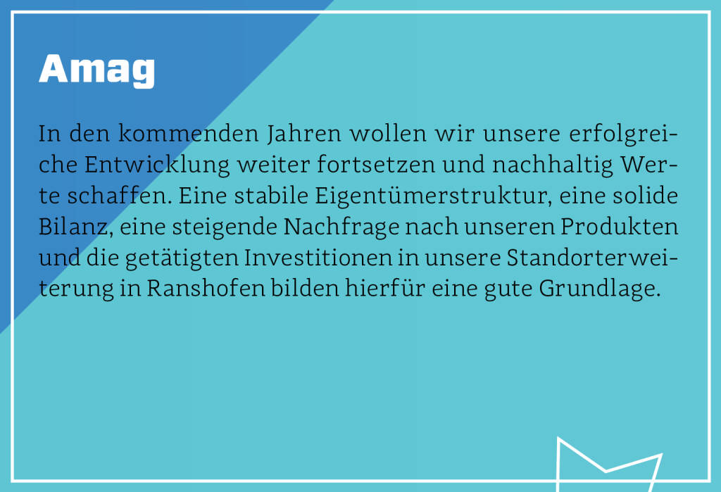 Amag - In den kommenden Jahren wollen wir unsere erfolgreiche Entwicklung weiter fortsetzen und nachhaltig Werte schaffen. Eine stabile Eigentümerstruktur, eine solide Bilanz, eine steigende Nachfrage nach unseren Produkten und die getätigten Investitionen in unsere Standorterweiterung in Ranshofen bilden hierfür eine gute Grundlage. (13.10.2018)